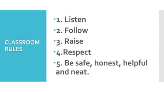 CLASSROOM
RULES
1. Listen
2. Follow
3. Raise
4.Respect
5. Be safe, honest, helpful
and neat.
 