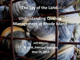 The Lay of the Land:
Understanding Quahog
Management in Rhode Island
Jeff Mercer
RI DEM, Principal Biologist
May 19, 2014
 