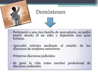 • Perteneció a una rica familia de mercaderes, su padre
murió siendo él un niño y dejándole una gran
fortuna.
• Aprendió retórica mediante el estudio de los
discursos de oradores anteriores.
• Primeros discursos judiciales
• Se ganó la vida como escritor profesional de
discursos judiciales
Demóstenes
 