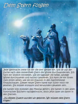 Jede Weihnacht stelle ich mir die drei Weisen vor, wie sie auf der
Suche nach dem mysteriösen Stern die Wüste durchwanderten. Ich
kann mir bildlich vorstellen, wie sie tagsüber die heiße, sandige
Wüste durchqueren und nachts campieren. Ich kann sie vor ihrem
Zelt sitzen sehen, wie sie mit Staunen in den Nachthimmel
hinaufschauen. Diesen neuen Stern hatte man zuvor noch nie
gesehen. Sie müssen erstaunt und verwundert gewesen sein.
Sie hatten vom Kommen des Messias gehört. Sie hatten in den alten
historischen Büchern nachgeforscht, doch jetzt lasen sie davon in
den Sternen.
„Zu diesem Zweck wurden wir geboren. Wir müssen dem Stern
folgen.“
 