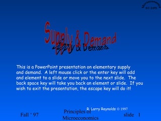 This is a PowerPoint presentation on elementary supply
and demand. A left mouse click or the enter key will add
and element to a slide or move you to the next slide. The
back space key will take you back an element or slide. If you
wish to exit the presentation, the escape key will do it!



                                 R. Larry Reynolds © 1997
                      Principles of
 Fall ‘ 97                                            slide 1
                      Microeconomics
 