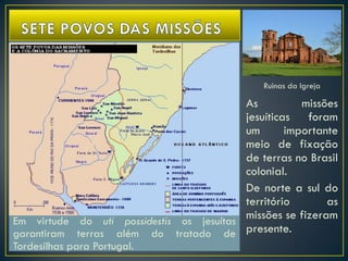Ruinas da Igreja
As missões
jesuíticas foram
um importante
meio de fixação
de terras no Brasil
colonial.
De norte a sul do
território as
missões se fizeram
presente.
Em virtude do uti possidestis os jesuítas
garantiram terras além do tratado de
Tordesilhas para Portugal.
 