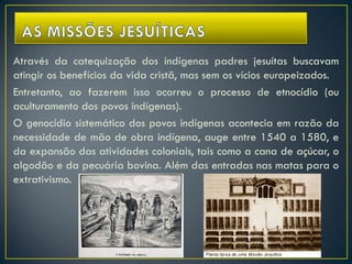 Através da catequização dos indígenas padres jesuítas buscavam
atingir os benefícios da vida cristã, mas sem os vícios europeizados.
Entretanto, ao fazerem isso ocorreu o processo de etnocídio (ou
aculturamento dos povos indígenas).
O genocídio sistemático dos povos indígenas acontecia em razão da
necessidade de mão de obra indígena, auge entre 1540 a 1580, e
da expansão das atividades coloniais, tais como a cana de açúcar, o
algodão e da pecuária bovina. Além das entradas nas matas para o
extrativismo.
 
