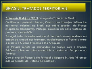 Tratado de Badajoz (1801) ou segundo Tratado de Madri.
Conflitos na península Ibérica, Guerra das Laranjas, influenciou
nas terras coloniais no Brasil, que sobre coação da França
(Napoleão Bonaparte), Portugal assinaria um novo tratado de
paz com os espanhóis.
Portugal teria de ceder metade do território correspondente ao
estado do Amapá aos franceses, estabelecendo a fronteira entre
o Brasil e a Guiana Francesa o Rio Araguari.
Tal tratado reflete as demandas da França com o Império
Britânico sobre as rotas comerciais e portos na Europa e na
América.
Com a invasão francesa em Portugal o Regente D. João VI tornou
nulo os acordos do Tratado de Badajoz .
 