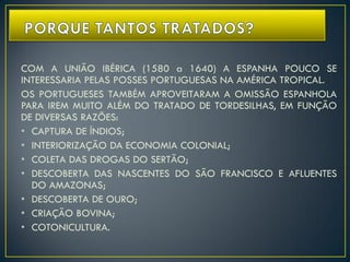 COM A UNIÃO IBÉRICA (1580 a 1640) A ESPANHA POUCO SE
INTERESSARIA PELAS POSSES PORTUGUESAS NA AMÉRICA TROPICAL.
OS PORTUGUESES TAMBÉM APROVEITARAM A OMISSÃO ESPANHOLA
PARA IREM MUITO ALÉM DO TRATADO DE TORDESILHAS, EM FUNÇÃO
DE DIVERSAS RAZÕES:
• CAPTURA DE ÍNDIOS;
• INTERIORIZAÇÃO DA ECONOMIA COLONIAL;
• COLETA DAS DROGAS DO SERTÃO;
• DESCOBERTA DAS NASCENTES DO SÃO FRANCISCO E AFLUENTES
DO AMAZONAS;
• DESCOBERTA DE OURO;
• CRIAÇÃO BOVINA;
• COTONICULTURA.
 