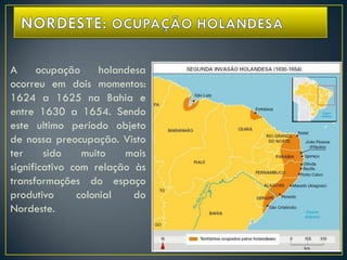 A ocupação holandesa
ocorreu em dois momentos:
1624 a 1625 na Bahia e
entre 1630 a 1654. Sendo
este ultimo período objeto
de nossa preocupação. Visto
ter sido muito mais
significativo com relação às
transformações do espaço
produtivo colonial do
Nordeste.
 