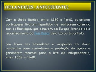 Com a União Ibérica, entre 1580 a 1640, os colonos
portugueses ficaram impedidos de realizarem comércio
com os flamingos, que estavam, na Europa, lutando pelo
reconhecimento do País Baixo pela Coroa Espanhola.
Isso levou aos holandeses a ocupação do litoral
nordestino para controlarem a produção do açúcar e
garantirem recursos para a luta de independência,
entre 1568 a 1648.
 