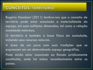 Rogério Haesbert (2011) lembra-nos que o conceito de
território pode estar associado a materialidade do
espaço, em suas múltiplas dimensões, tal como a relação
sociedade-natureza.
O território é também a base física da sociedade,
incluindo seus recursos naturais.
A área de um povo com suas tradições que se
expressam em um determinado espaço geográfico.
Pode ainda estar associado ao Estado juridicamente
constituído, onde há mútuo reconhecimento entre os
países.
 