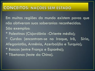 Em muitas regiões do mundo existem povos que
não obtiveram suas soberanias reconhecidas.
São exemplos:
* Palestinos (Cisjordânia -Oriente médio);
* Curdos (encontram-se no Iraque, Irã, Síria,
Afeganistão, Armênia, Azerbaijão e Turquia);
* Bascos (entre França e Espanha);
* Tibetanos (leste da China).
 