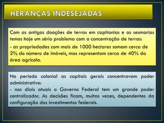 Com as antigas doações de terras em capitanias e as sesmarias
temos hoje um sério problema com a concentração de terras:
- as propriedades com mais de 1000 hectares somam cerca de
2% do número de imóveis, mas representam cerca de 40% da
área agrícola.
No período colonial as capitais gerais concentravam poder
administrativo:
- nos diais atuais o Governo Federal tem um grande poder
centralizador. As decisões ficam, muitas vezes, dependentes da
configuração dos investimentos federais.
 