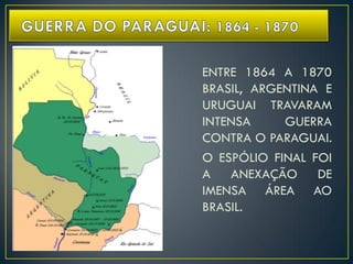 ENTRE 1864 A 1870
BRASIL, ARGENTINA E
URUGUAI TRAVARAM
INTENSA GUERRA
CONTRA O PARAGUAI.
O ESPÓLIO FINAL FOI
A ANEXAÇÃO DE
IMENSA ÁREA AO
BRASIL.
 