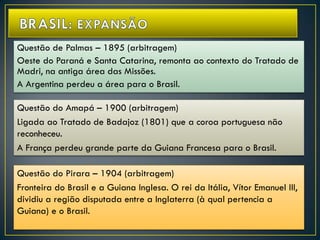 Questão de Palmas – 1895 (arbitragem)
Oeste do Paraná e Santa Catarina, remonta ao contexto do Tratado de
Madri, na antiga área das Missões.
A Argentina perdeu a área para o Brasil.
Questão do Amapá – 1900 (arbitragem)
Ligada ao Tratado de Badajoz (1801) que a coroa portuguesa não
reconheceu.
A França perdeu grande parte da Guiana Francesa para o Brasil.
Questão do Pirara – 1904 (arbitragem)
Fronteira do Brasil e a Guiana Inglesa. O rei da Itália, Vítor Emanuel III,
dividiu a região disputada entre a Inglaterra (à qual pertencia a
Guiana) e o Brasil.
 
