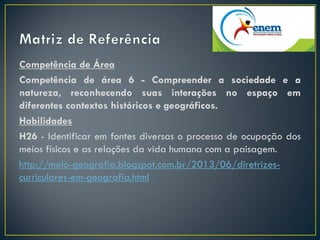 Competência de Área
Competência de área 6 - Compreender a sociedade e a
natureza, reconhecendo suas interações no espaço em
diferentes contextos históricos e geográficos.
Habilidades
H26 - Identificar em fontes diversas o processo de ocupação dos
meios físicos e as relações da vida humana com a paisagem.
http://melo-geografia.blogspot.com.br/2013/06/diretrizes-
curriculares-em-geografia.html
 