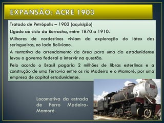 Tratado de Petrópolis – 1903 (aquisição)
Ligado ao ciclo da Borracha, entre 1870 a 1910.
Milhares de nordestinos viviam da exploração do látex das
seringueiras, no lado Boliviano.
A tentativa de arrendamento da área para uma cia estadunidense
levou o governo federal a intervir na questão.
Pelo acordo o Brasil pagaria 2 milhões de libras esterlinas e a
construção de uma ferrovia entre os rio Madeira e o Mamoré, por uma
empresa de capital estadunidense.
Locomotiva da estrada
de Ferro Madeira-
Mamoré
 