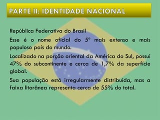 República Federativa do Brasil
Esse é o nome oficial do 5º mais extenso e mais
populoso país do mundo.
Localizado na porção oriental da América do Sul, possui
47% do subcontinente e cerca de 1,7% da superfície
global.
Sua população está irregularmente distribuída, mas a
faixa litorânea representa cerca de 55% do total.
 
