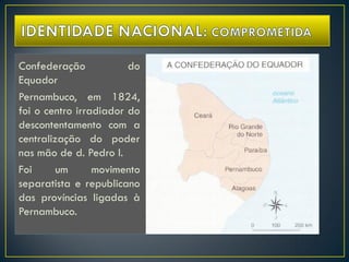 Confederação do
Equador
Pernambuco, em 1824,
foi o centro irradiador do
descontentamento com a
centralização do poder
nas mão de d. Pedro I.
Foi um movimento
separatista e republicano
das províncias ligadas à
Pernambuco.
 