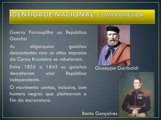 Guerra Farroupilha ou República
Gaúcha
As oligarquias gaúchas
descontentes com os altos impostos
da Coroa Brasileira se rebelaram.
Entre 1835 a 1845 os gaúchos
decretaram uma República
independente.
O movimento contou, inclusive, com
homens negros que pleiteavam o
fim da escravatura.
Giuseppe Garibaldi
Bento Gonçalves
 