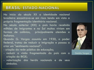 No início do século XX a identidade nacional
brasileira encontrava-se em risco tendo em vista a
própria fragmentação identitária nacional.
No século anterior (XIX) o país havia recebido
milhões de imigrantes e no Sul muitos viviam em
formas de colônias, principalmente alemães e
italianos.
Quando G. Vargas assumiu em 1930, o poder
federal, tratou de reduzir a imigração e passou a
criar um "sentimento nacional":
- criação da rede pública de educação;
- reduzir a visão fragmentada do país com a
criação do IBGE;
- valorização dos heróis nacionais e de seus
símbolos.
Getúlio Vargas
 