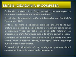 O Estado brasileiro é a força simbólica da construção da
cidadania, do denominado “estado de direito”.
Os direitos fundamentais estão estabelecidos na Constituição
Federal de 1988.
Muito se questiona a cidadania brasileira em virtude de suas
profundas relações de desigualdades, por exemplo, sendo comum
a expressão “você não sabe com quem está falando”. Isso
pressupõe um status hierarquico acima do direito comum a todos.
Cidadania se estabelece com o acesso de qualidade aos bens
sociais, como educação, saúde, habitação, renda, segurança
pública, direitos trabalhistas.
O exercício da cidadania não se restringe ao processo elitoral,
como entendimento de exercício de democracia.
 