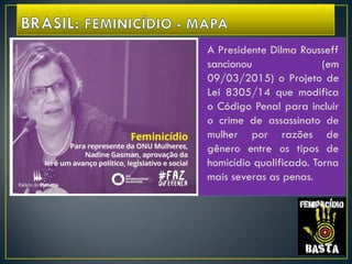 A Presidente Dilma Rousseff
sancionou (em
09/03/2015) o Projeto de
Lei 8305/14 que modifica
o Código Penal para incluir
o crime de assassinato de
mulher por razões de
gênero entre os tipos de
homicídio qualificado. Torna
mais severas as penas.
 