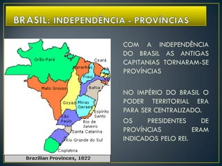 COM A INDEPENDÊNCIA
DO BRASIL AS ANTIGAS
CAPITANIAS TORNARAM-SE
PROVÍNCIAS
NO IMPÉRIO DO BRASIL O
PODER TERRITORIAL ERA
PARA SER CENTRALIZADO.
OS PRESIDENTES DE
PROVÍNCIAS ERAM
INDICADOS PELO REI.
 