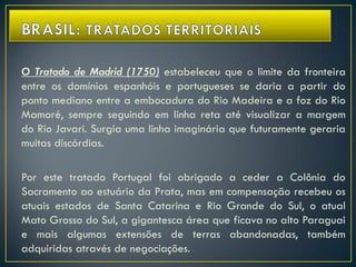 O Tratado de Madrid (1750) estabeleceu que o limite da fronteira
entre os domínios espanhóis e portugueses se daria a partir do
ponto mediano entre a embocadura do Rio Madeira e a foz do Rio
Mamoré, sempre seguindo em linha reta até visualizar a margem
do Rio Javari. Surgia uma linha imaginária que futuramente geraria
muitas discórdias.
Por este tratado Portugal foi obrigado a ceder a Colônia do
Sacramento ao estuário da Prata, mas em compensação recebeu os
atuais estados de Santa Catarina e Rio Grande do Sul, o atual
Mato Grosso do Sul, a gigantesca área que ficava no alto Paraguai
e mais algumas extensões de terras abandonadas, também
adquiridas através de negociações.
 