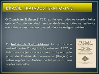O Tratado de Santo Ildefonso foi um acordo
assinado entre Portugal e Espanha em 1777, e
tinha como objetivo acabar com a disputa pela
posse da Colônia de Sacramento (Uruguai) e
outras regiões, na América do Sul entre as duas
nações europeias.
O Tratado de El Pardo (1761) exigia que todos os acordos feitos
após o Tratado de Madri seriam desfeitos e todos os territórios
ocupados retornariam ao comando de suas antigas colônias.
 