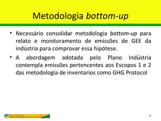 Metodologia bottom-up
• Necessário consolidar metodologia bottom-up para
  relato e monitoramento de emissões de GEE da
  indústria para comprovar essa hipótese.
• A abordagem adotada pelo Plano Indústria
  contempla emissões pertencentes aos Escopos 1 e 2
  das metodologia de inventarios como GHG Protocol




                                                  11
 