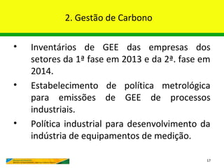 2. Gestão de Carbono

•   Inventários de GEE das empresas dos
    setores da 1ª fase em 2013 e da 2ª. fase em
    2014.
•   Estabelecimento de política metrológica
    para emissões de GEE de processos
    industriais.
•   Política industrial para desenvolvimento da
    indústria de equipamentos de medição.

                                              17
 