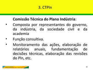 3. CTPIn

    Comissão Técnica do Plano Indústria:
•   Composta por representantes do governo,
    da indústria, da sociedade civil e da
    academia
•   Função consultiva.
•   Monitoramento das ações, elaboração de
    relatórios anuais, fundamentação de
    decisões técnicas, elaboração das revisões
    do Pln, etc.
                                             18
 