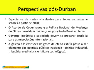 Perspectivas pós-Durban
• Expectativa de metas vinculantes para todos os países e
  setores a partir de 2020.
• O Acordo de Copenhague e a Política Nacional de Mudança
  do Clima consolidam mudança na posição do Brasil no tema
• Governo, indústria e sociedade devem se preparar desde já
  para as negociações internacionais.
• A gestão das emissões de gases de efeito estufa passa a ser
  elemento das políticas públicas nacionais (política industrial,
  tributária, creditícia, científica e tecnológica).



                                                                2
 