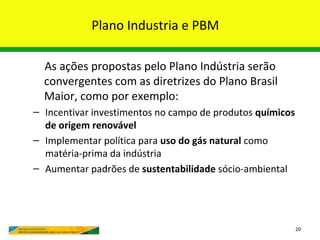 Plano Industria e PBM

  As ações propostas pelo Plano Indústria serão
  convergentes com as diretrizes do Plano Brasil
  Maior, como por exemplo:
– Incentivar investimentos no campo de produtos químicos
  de origem renovável
– Implementar política para uso do gás natural como
  matéria-prima da indústria
– Aumentar padrões de sustentabilidade sócio-ambiental




                                                           20
 