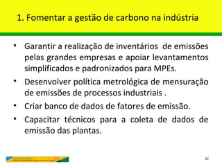 1. Fomentar a gestão de carbono na indústria

• Garantir a realização de inventários de emissões
  pelas grandes empresas e apoiar levantamentos
  simplificados e padronizados para MPEs.
• Desenvolver política metrológica de mensuração
  de emissões de processos industriais .
• Criar banco de dados de fatores de emissão.
• Capacitar técnicos para a coleta de dados de
  emissão das plantas.

                                                 22
 