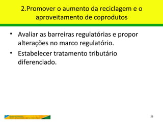 2.Promover o aumento da reciclagem e o
        aproveitamento de coprodutos

• Avaliar as barreiras regulatórias e propor
  alterações no marco regulatório.
• Estabelecer tratamento tributário
  diferenciado.




                                               23
 