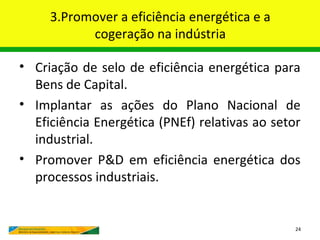 3.Promover a eficiência energética e a
           cogeração na indústria

• Criação de selo de eficiência energética para
  Bens de Capital.
• Implantar as ações do Plano Nacional de
  Eficiência Energética (PNEf) relativas ao setor
  industrial.
• Promover P&D em eficiência energética dos
  processos industriais.


                                                24
 