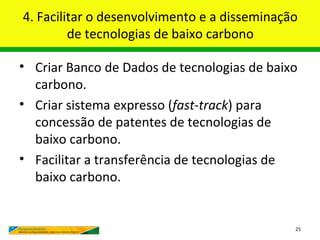 4. Facilitar o desenvolvimento e a disseminação
         de tecnologias de baixo carbono

• Criar Banco de Dados de tecnologias de baixo
  carbono.
• Criar sistema expresso (fast-track) para
  concessão de patentes de tecnologias de
  baixo carbono.
• Facilitar a transferência de tecnologias de
  baixo carbono.


                                              25
 