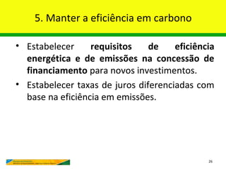 5. Manter a eficiência em carbono

• Estabelecer     requisitos    de    eficiência
  energética e de emissões na concessão de
  financiamento para novos investimentos.
• Estabelecer taxas de juros diferenciadas com
  base na eficiência em emissões.




                                              26
 