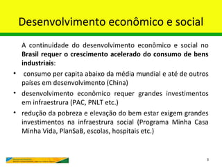 Desenvolvimento econômico e social
  A continuidade do desenvolvimento econômico e social no
  Brasil requer o crescimento acelerado do consumo de bens
  industriais:
• consumo per capita abaixo da média mundial e até de outros
  países em desenvolvimento (China)
• desenvolvimento econômico requer grandes investimentos
  em infraestrura (PAC, PNLT etc.)
• redução da pobreza e elevação do bem estar exigem grandes
  investimentos na infraestrura social (Programa Minha Casa
  Minha Vida, PlanSaB, escolas, hospitais etc.)


                                                           3
 