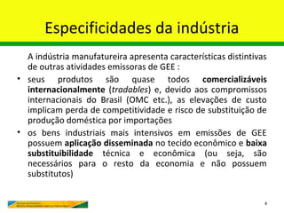 Especificidades da indústria
  A indústria manufatureira apresenta características distintivas
  de outras atividades emissoras de GEE :
• seus produtos são quase todos comercializáveis
  internacionalmente (tradables) e, devido aos compromissos
  internacionais do Brasil (OMC etc.), as elevações de custo
  implicam perda de competitividade e risco de substituição de
  produção doméstica por importações
• os bens industriais mais intensivos em emissões de GEE
  possuem aplicação disseminada no tecido econômico e baixa
  substituibilidade técnica e econômica (ou seja, são
  necessários para o resto da economia e não possuem
  substitutos)

                                                                4
 