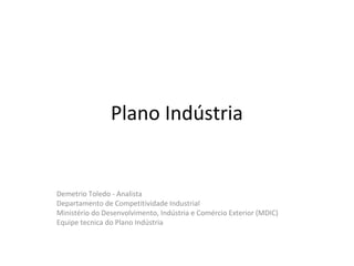 Plano Indústria


Demetrio Toledo - Analista
Departamento de Competitividade Industrial
Ministério do Desenvolvimento, Indústria e Comércio Exterior (MDIC)
Equipe tecnica do Plano Indústria
 