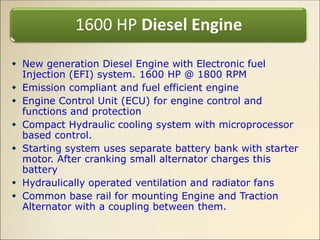  New generation Diesel Engine with Electronic fuel
Injection (EFI) system. 1600 HP @ 1800 RPM
 Emission compliant and fuel efficient engine
 Engine Control Unit (ECU) for engine control and
functions and protection
 Compact Hydraulic cooling system with microprocessor
based control.
 Starting system uses separate battery bank with starter
motor. After cranking small alternator charges this
battery
 Hydraulically operated ventilation and radiator fans
 Common base rail for mounting Engine and Traction
Alternator with a coupling between them.
1600 HP Diesel Engine
 