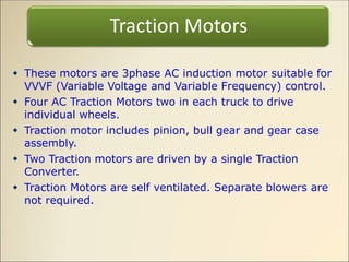  These motors are 3phase AC induction motor suitable for
VVVF (Variable Voltage and Variable Frequency) control.
 Four AC Traction Motors two in each truck to drive
individual wheels.
 Traction motor includes pinion, bull gear and gear case
assembly.
 Two Traction motors are driven by a single Traction
Converter.
 Traction Motors are self ventilated. Separate blowers are
not required.
Traction Motors
 