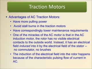  Advantages of AC Traction Motors:
• Have more pulling power
• Avoid stall burns in the traction motors
• Have correspondingly lower maintenance requirements
• One of the miracles of the AC motor is that in the AC
induction motor, the rotor has no visible electrical
contacts to the outside world. Instead, it has an electrical
field induced into it by the electrical field of the stator --
no commutator, no brushes
• The induction of the electrical field into the rotor happens
because of the characteristic pulsing flow of current in
AC.
Traction Motors
 