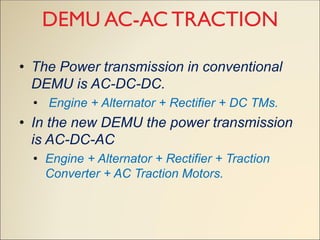 DEMU AC-AC TRACTION
• The Power transmission in conventional
DEMU is AC-DC-DC.
• Engine + Alternator + Rectifier + DC TMs.
• In the new DEMU the power transmission
is AC-DC-AC
• Engine + Alternator + Rectifier + Traction
Converter + AC Traction Motors.
 