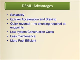 • Scalability
• Quicker Acceleration and Braking
• Quick reversal – no shunting required at
endpoints
• Low system Construction Costs
• Less maintenance
• More Fuel Efficient
DEMU Advantages
 