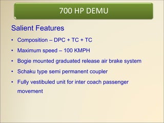 Salient Features
• Composition – DPC + TC + TC
• Maximum speed – 100 KMPH
• Bogie mounted graduated release air brake system
• Schaku type semi permanent coupler
• Fully vestibuled unit for inter coach passenger
movement
700 HP DEMU
 