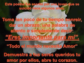 Este poema fue escrito por una joven que se
         suicidó hace algunos años.


Toma tan poco de tu tiempo sonreir,
  dar un abrazo, una palabra de
   aliento o simplemente decir:
 “Eres importante para mí”.
 “Todo el mundo necesita Amor”
Demuestra a tus seres queridos tu
 amor por ellos, abre tu corazon.
 