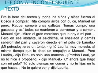 LEE CON ATENCIÓN EL SIGUIENTE
TEXTO
Era la hora del recreo y todos los niños y niñas fueron al
kiosco a comprar. Rita compró arroz con dulce, Manuel un
perro, Raquel compró unas galletas, Tomas compro una
gaseosa y así todos se reunieron a conversar y a comer .
Manuel dijo: -Miren el gran mordisco que le doy a mi pan. –
Pero en ese instante, la salchicha, la ensalada y demás
salieron del pan y cayeron directo en el pelo de Laurita.-
¡Mi peinado¡ ¡eres un tonto¡ - gritó Laurita muy molesta, al
mismo tiempo que le daba un empujón a Manuel.- Pero
Laurita,- dijo Rita- es solo una mancha.- ¡Perdón Lauri, yo
no lo hice a propósito¡ - dijo Manuel.- ¿Y ahora qué hago
con mi pelo? Tú solo piensas en comer y no te fijas en lo
que haces. ¡ No te quiero ver ¡- dijo Laurita.
 