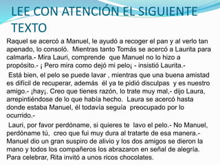 LEE CON ATENCIÓN EL SIGUIENTE
TEXTO
Raquel se acercó a Manuel, le ayudó a recoger el pan y al verlo tan
apenado, lo consoló. Mientras tanto Tomás se acercó a Laurita para
calmarla.- Mira Lauri, comprende que Manuel no lo hizo a
propósito.- ¡ Pero mira como dejó mi pelo¡ - insistió Laurita.-
Está bien, el pelo se puede lavar , mientras que una buena amistad
es difícil de recuperar, además él ya te pidió disculpas y es nuestro
amigo.- ¡hay¡. Creo que tienes razón, lo trate muy mal,- dijo Laura,
arrepintiéndose de lo que había hecho. Laura se acercó hasta
donde estaba Manuel, él todavía seguía preocupado por lo
ocurrido.-
Lauri, por favor perdóname, si quieres te lavo el pelo.- No Manuel,
perdóname tú, creo que fui muy dura al tratarte de esa manera.-
Manuel dio un gran suspiro de alivio y los dos amigos se dieron la
mano y todos los compañeros los abrazaron en señal de alegría.
Para celebrar, Rita invitó a unos ricos chocolates.
 