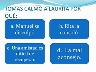 TOMAS CALMÓ A LAURITA POR
QUÉ:
a. Manuel se
disculpó.
b. Rita la
consoló.
c. Una amistad es
difícil de
recuperar.
d. La mal
aconsejo.
 